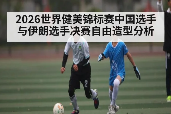 2026世界健美锦标赛中国选手与伊朗选手决赛自由造型分析
